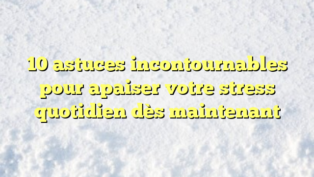 10 astuces incontournables pour apaiser votre stress quotidien dès maintenant