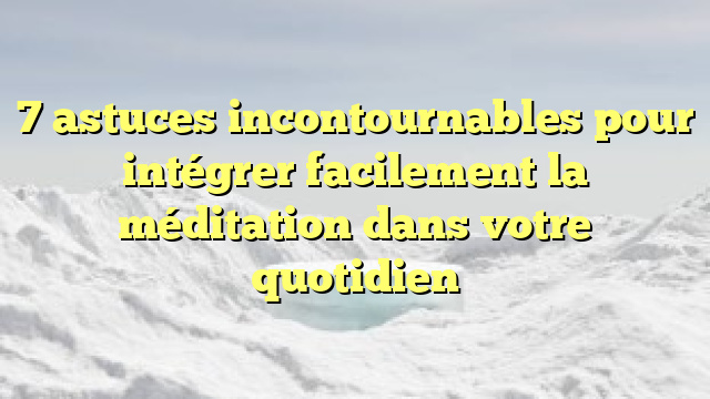 7 astuces incontournables pour intégrer facilement la méditation dans votre quotidien