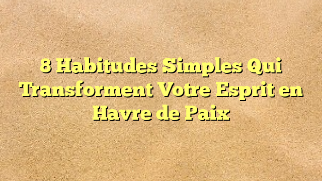 8 Habitudes Simples Qui Transforment Votre Esprit en Havre de Paix
