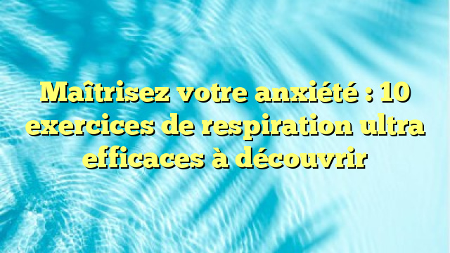 Maîtrisez votre anxiété : 10 exercices de respiration ultra efficaces à découvrir