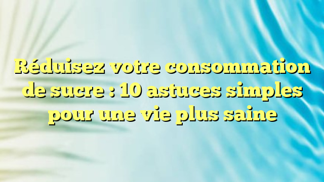 Réduisez votre consommation de sucre : 10 astuces simples pour une vie plus saine