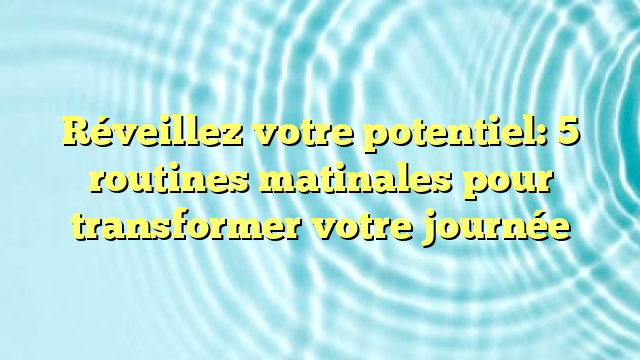 Réveillez votre potentiel: 5 routines matinales pour transformer votre journée