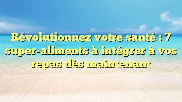 Révolutionnez votre santé : 7 super-aliments à intégrer à vos repas dès maintenant